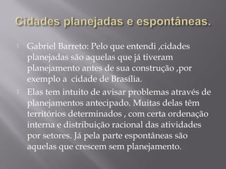  Gabriel Barreto: Pelo que entendi ,cidades
planejadas são aquelas que já tiveram
planejamento antes de sua construção ,por
exemplo a cidade de Brasília.
 Elas tem intuito de avisar problemas através de
planejamentos antecipado. Muitas delas têm
territórios determinados , com certa ordenação
interna e distribuição racional das atividades
por setores. Já pela parte espontâneas são
aquelas que crescem sem planejamento.
 