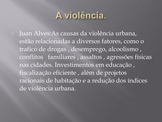  Juan Alves:As causas da violência urbana,
estão relacionadas a diversos fatores, como o
trafico de drogas , desemprego, alcoolismo ,
conflitos familiares , assaltos , agressões físicas
nas cidades. Investimentos em educação ,
fiscalização eficiente , além de projetos
racionais de habitação e a redução dos índices
de violência urbana.
 