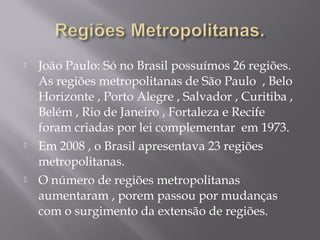  João Paulo: Só no Brasil possuímos 26 regiões.
As regiões metropolitanas de São Paulo , Belo
Horizonte , Porto Alegre , Salvador , Curitiba ,
Belém , Rio de Janeiro , Fortaleza e Recife
foram criadas por lei complementar em 1973.
 Em 2008 , o Brasil apresentava 23 regiões
metropolitanas.
 O número de regiões metropolitanas
aumentaram , porem passou por mudanças
com o surgimento da extensão de regiões.
 