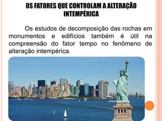 OS FATORES QUE CONTROLAM A ALTERAÇÃO
INTEMPÉRICA
Os estudos de decomposição das rochas em
monumentos e edifícios também é útil na
compreensão do fator tempo no fenômeno de
alteração intempérica.
 