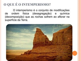 O QUE É O INTEMPERISMO?
O intemperismo é o conjunto de modificações
de ordem física (desagregação) e química
(decomposição) que as rochas sofrem ao aflorar na
superfície da Terra.
 