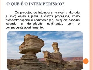 O QUE É O INTEMPERISMO?
Os produtos do intemperismo (rocha alterada
e solo) estão sujeitos a outros processos, como
erosão/transporte e sedimentação, os quais acabam
levando à denudação continental, com o
consequente aplainamento.
 