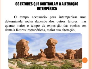 OS FATORES QUE CONTROLAM A ALTERAÇÃO
INTEMPÉRICA
O tempo necessário para intemperizar uma
determinada rocha depende dos outros fatores, mas
quanto maior o tempo de exposição das rochas aos
demais fatores intempéricos, maior sua alteração.
 