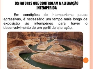 OS FATORES QUE CONTROLAM A ALTERAÇÃO
INTEMPÉRICA
Em condições de intemperismo pouco
agressivas, é necessário um tempo mais longo de
exposição às intempéries para haver o
desenvolvimento de um perfil de alteração.
 