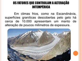 OS FATORES QUE CONTROLAM A ALTERAÇÃO
INTEMPÉRICA
Em climas frios, como na Escandinávia,
superficies graníticas descobertas pelo gelo há
cerca de 10.000 apresentam um manto de
alteração de poucos milimetros de espessura.
 