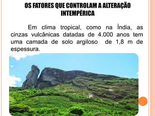 OS FATORES QUE CONTROLAM A ALTERAÇÃO
INTEMPÉRICA
Em clima tropical, como na Índia, as
cinzas vulcânicas datadas de 4.000 anos tem
uma camada de solo argiloso de 1,8 m de
espessura.
 