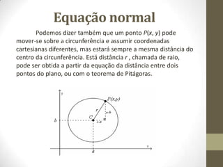 Equação normal
Podemos dizer também que um ponto P(x, y) pode
mover-se sobre a circunferência e assumir coordenadas
cartesianas diferentes, mas estará sempre a mesma distância do
centro da circunferência. Está distância r , chamada de raio,
pode ser obtida a partir da equação da distância entre dois
pontos do plano, ou com o teorema de Pitágoras.
 