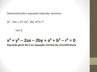Desenvolvendo a equação reduzida, teremos:
(x² - 2ax + a²) +(y²- 2by +b²)= r²
Isto é,
x² + y² – 2ax – 2by + a² + b² – r² = 0
Equação geral de λ ou equação normal da circunferência
 
