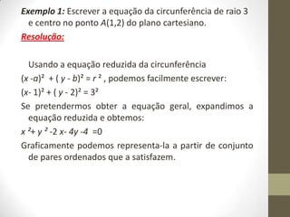 Exemplo 1: Escrever a equação da circunferência de raio 3
e centro no ponto A(1,2) do plano cartesiano.
Resolução:
Usando a equação reduzida da circunferência
(x -a)² + ( y - b)² = r ² , podemos facilmente escrever:
(x- 1)² + ( y - 2)² = 3²
Se pretendermos obter a equação geral, expandimos a
equação reduzida e obtemos:
x ²+ y ² -2 x- 4y -4 =0
Graficamente podemos representa-la a partir de conjunto
de pares ordenados que a satisfazem.
 