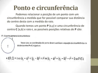 Ponto e circunferência
Podemos relacionar a posição de um ponto com um
circunferência a medida que for possível comparar sua distância
do centro desta com a medida do raio.
Quando temos um ponto P (x,y) e uma circunferência de
centro C (a,b) e raio r, as possíveis posições relativas de P são:
 