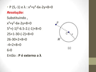• P (5,-1) e λ : x²+y²-6x-2y+8=0
Resolução:
Substituindo ,
x²+y²-6x-2y+8=0
5²+(-1)²-6.5-2.(-1)+8=0
25+1-30-(-2)+8=0
26-30+2+8=0
-4+2+8=0
6›0
Então : P é externo a λ
 