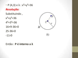 • P (4,3) e λ : x²+y²=36
Resolução:
Substituindo ,
x²+y²=36
4²+3²=36
16+9-36=0
25-36=0
-11‹0
Então : P é interno a λ
 