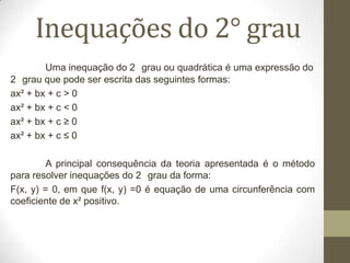 Inequações do 2° grau
Uma inequação do 2 grau ou quadrática é uma expressão do
2 grau que pode ser escrita das seguintes formas:
ax² + bx + c > 0
ax² + bx + c < 0
ax² + bx + c ≥ 0
ax² + bx + c ≤ 0
A principal consequência da teoria apresentada é o método
para resolver inequações do 2 grau da forma:
F(x, y) = 0, em que f(x, y) =0 é equação de uma circunferência com
coeficiente de x² positivo.
 