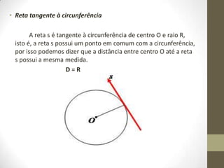 • Reta tangente à circunferência
A reta s é tangente à circunferência de centro O e raio R,
isto é, a reta s possui um ponto em comum com a circunferência,
por isso podemos dizer que a distância entre centro O até a reta
s possui a mesma medida.
D = R
 