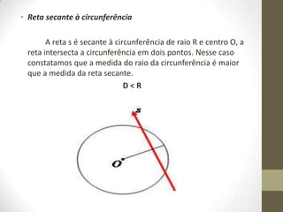 • Reta secante à circunferência
A reta s é secante à circunferência de raio R e centro O, a
reta intersecta a circunferência em dois pontos. Nesse caso
constatamos que a medida do raio da circunferência é maior
que a medida da reta secante.
D < R
 