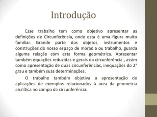 Introdução
Esse trabalho tem como objetivo apresentar as
definições de Circunferência, onde esta é uma figura muito
familiar. Grande parte dos objetos, instrumentos e
construções do nosso espaço de moradia ou trabalho, guarda
alguma relação com esta forma geométrica. Apresentar
também equações reduzidas e gerais da circunferência , assim
como apresentação de duas circunferências, inequações do 2°
grau e também suas determinações.
O trabalho também objetiva a apresentação de
aplicações de exemplos relacionados à área da geometria
analítica no campo da circunferência.
 