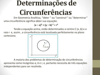 Determinações de
CircunferênciasEm Geometria Analítica, ‘’obter ‘’ ou ‘’construir’’ ou ‘’determinar’’
uma circunferência significa obter sua equação:
(x – a)² + (y – b) ² = r²
Tendo a equação acima, estão determinados o centro C (a ,b) e o
raio r e, assim , a circunferência está localizada perfeitamente no plano
cartesiano.
A maioria dos problemas de determinação de circunferências
apresenta como incógnitas a, b e r, e, portanto necessita de três equações
independentes para ser resolvida.
 