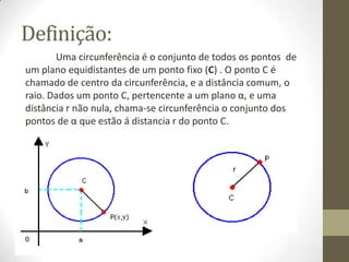 Definição:
Uma circunferência é o conjunto de todos os pontos de
um plano equidistantes de um ponto fixo (C) . O ponto C é
chamado de centro da circunferência, e a distância comum, o
raio. Dados um ponto C, pertencente a um plano α, e uma
distância r não nula, chama-se circunferência o conjunto dos
pontos de α que estão á distancia r do ponto C.
 