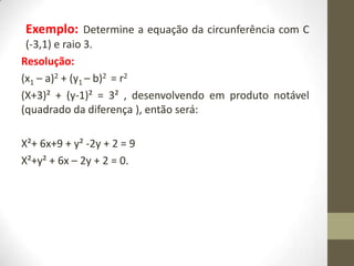 Exemplo: Determine a equação da circunferência com C
(-3,1) e raio 3.
Resolução:
(x1 – a)2 + (y1 – b)2 = r2
(X+3)² + (y-1)² = 3² , desenvolvendo em produto notável
(quadrado da diferença ), então será:
X²+ 6x+9 + y² -2y + 2 = 9
X²+y² + 6x – 2y + 2 = 0.
 