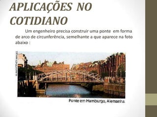 APLICAÇÕES NO
COTIDIANO
Um engenheiro precisa construir uma ponte em forma
de arco de circunferência, semelhante a que aparece na foto
abaixo :
 