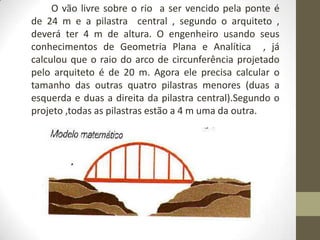 O vão livre sobre o rio a ser vencido pela ponte é
de 24 m e a pilastra central , segundo o arquiteto ,
deverá ter 4 m de altura. O engenheiro usando seus
conhecimentos de Geometria Plana e Analítica , já
calculou que o raio do arco de circunferência projetado
pelo arquiteto é de 20 m. Agora ele precisa calcular o
tamanho das outras quatro pilastras menores (duas a
esquerda e duas a direita da pilastra central).Segundo o
projeto ,todas as pilastras estão a 4 m uma da outra.
 