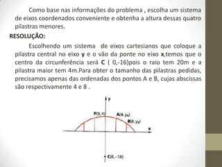 Como base nas informações do problema , escolha um sistema
de eixos coordenados conveniente e obtenha a altura dessas quatro
pilastras menores.
RESOLUÇÃO:
Escolhendo um sistema de eixos cartesianos que coloque a
pilastra central no eixo y e o vão da ponte no eixo x,temos que o
centro da circunferência será C ( 0,-16)pois o raio tem 20m e a
pilastra maior tem 4m.Para obter o tamanho das pilastras pedidas,
precisamos apenas das ordenadas dos pontos A e B, cujas abscissas
são respectivamente 4 e 8 .
 