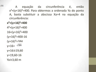 A equação da circunferência é, então
x²+(y+16)²=400. Para obtermos a ordenada Ya do ponto
A, basta substituir a abscissa Xa=4 na equação da
circunferência:
x²+(y+16)²=400
4²+(y+16)²=400
16+(y+16)²=400
(y+16)²=400-16
(y+16)²=384
y+16=
y+16≅19,60
y=19,60-16
Ya≅3,60 m
 