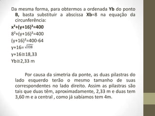 Da mesma forma, para obtermos a ordenada Yb do ponto
B, basta substituir a abscissa Xb=8 na equação da
circunferência:
x²+(y+16)²=400
8²+(y+16)²=400
(y+16)²=400-64
y+16=
y+16≅18,33
Yb≅2,33 m
Por causa da simetria da ponte, as duas pilastras do
lado esquerdo terão o mesmo tamanho de suas
correspondentes no lado direito. Assim as pilastras são
tais que duas têm, aproximadamente, 2,33 m e duas tem
3,60 m e a central , como já sabíamos tem 4m.
 