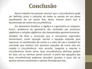 Conclusão
Nesse trabalho foi possível concluir que a circunferência pode
ser definida como o conjunto de todos os pontos de um plano
equidistante de um ponto fixo, desse mesmo plano que é
denominado de centro da circunferência.
Em Geometria Analítica, a álgebra e a geometria se integram.
Assim, problemas de geometria são resolvidos por processos
algébricos e relações algébricas são interpretadas geometricamente.
Também foi feita a conclusão que é necessárias expressões
elementares, como equação normal e equação reduzida para
expressar as coordenadas do centro e o valor do raio e também foi
concluído que existem três possíveis posições de numa reta em
relação à circunferência: reta secante, tangente e exterior à
circunferência. Assim como, duas circunferências distintas podem
ter dois, um ou nenhum ponto comum. A partir das equações das
duas circunferências podemos descobrir quantos e quais são os
pontos comuns resolvendo o sistema formado por elas.
 