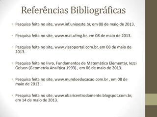 Referências Bibliográficas
• Pesquisa feita no site, www.inf.unioeste.br, em 08 de maio de 2013.
• Pesquisa feita no site, www.mat.ufmg.br, em 08 de maio de 2013.
• Pesquisa feita no site, www.visaoportal.com.br, em 08 de maio de
2013.
• Pesquisa feita no livro, Fundamentos de Matemática Elementar, Iezzi
Gelson (Geometria Analítica 1993) , em 06 de maio de 2013.
• Pesquisa feita no site, www.mundoeducacao.com.br , em 08 de
maio de 2013.
• Pesquisa feita no site, www.obaricentrodamente.blogspot.com.br,
em 14 de maio de 2013.
 