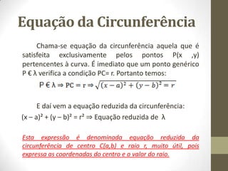 Equação da Circunferência
Chama-se equação da circunferência aquela que é
satisfeita exclusivamente pelos pontos P(x ,y)
pertencentes à curva. É imediato que um ponto genérico
P € λ verifica a condição PC= r. Portanto temos:
E daí vem a equação reduzida da circunferência:
(x – a)² + (y – b)² = r² ⇒ Equação reduzida de λ
Esta expressão é denominada equação reduzida da
circunferência de centro C(a,b) e raio r, muito útil, pois
expressa as coordenadas do centro e o valor do raio.
 