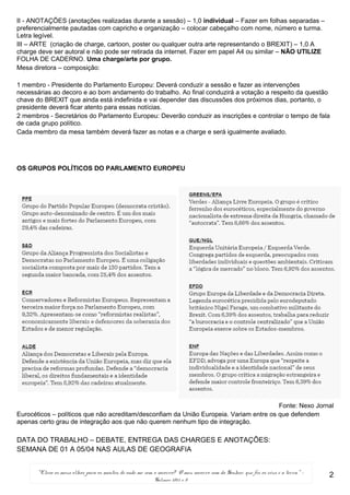 “Elevo os meus olhos para os montes; de onde me vem o socorro? O meu socorro vem do Senhor, que fez os céus e a terra.” -
Salmos 121:1 e 2
II - ANOTAÇÕES (anotações realizadas durante a sessão) – 1,0 individual – Fazer em folhas separadas –
preferencialmente pautadas com capricho e organização – colocar cabeçalho com nome, número e turma.
Letra legível.
III – ARTE (criação de charge, cartoon, poster ou qualquer outra arte representando o BREXIT) – 1,0 A
charge deve ser autoral e não pode ser retirada da internet. Fazer em papel A4 ou similar – NÃO UTILIZE
FOLHA DE CADERNO. Uma charge/arte por grupo.
Mesa diretora – composição:
1 membro - Presidente do Parlamento Europeu: Deverá conduzir a sessão e fazer as intervenções
necessárias ao decoro e ao bom andamento do trabalho. Ao final conduzirá a votação a respeito da questão
chave do BREXIT que ainda está indefinida e vai depender das discussões dos próximos dias, portanto, o
presidente deverá ficar atento para essas notícias.
2 membros - Secretários do Parlamento Europeu: Deverão conduzir as inscrições e controlar o tempo de fala
de cada grupo político.
Cada membro da mesa também deverá fazer as notas e a charge e será igualmente avaliado.
OS GRUPOS POLÍTICOS DO PARLAMENTO EUROPEU
Fonte: Nexo Jornal
Eurocéticos – políticos que não acreditam/desconfiam da União Europeia. Variam entre os que defendem
apenas certo grau de integração aos que não querem nenhum tipo de integração.
DATA DO TRABALHO – DEBATE, ENTREGA DAS CHARGES E ANOTAÇÕES:
SEMANA DE 01 A 05/04 NAS AULAS DE GEOGRAFIA
2
 