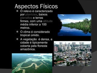 Aspectos Físicos  O relevo é caracterizado por  planícies , baixos  planaltos  e terras firmes, com uma  altitude  média inferior a 100 metros. O clima é considerado  tropical úmido. A vegetação  é densa, a cidade é tipicamente coberta pela floresta amazônica. 
