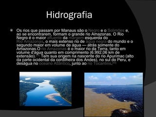 Hidrografia Os rios que passam por Manaus são o  Negro  e o  Solimões  e, ao se encontrarem, formam o grande rio Amazonas. O Rio Negro é o maior  afluente  da  margem  esquerda do  Rio Amazonas , o mais extenso rio de  água   negra  do mundo e o segundo maior em volume de água — atrás somente do Amazonas.O  rio Amazonas  é o maior rio da Terra, tanto em volume d'água quanto em comprimento (6.992,06 km de extensão). [69]  Tem sua origem na nascente do rio Apurímac (alto da parte ocidental da cordilheira dos Andes), no sul do Peru, e deságua no  oceano Atlântico , junto ao  rio Tocantins . [69] 