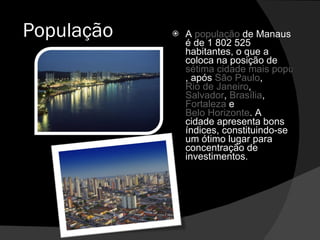 População A  população  de Manaus é de 1 802 525 habitantes, o que a coloca na posição de  sétima cidade mais populosa brasileira , após  São Paulo ,  Rio de Janeiro ,  Salvador ,  Brasília ,  Fortaleza  e  Belo Horizonte . A cidade apresenta bons índices, constituindo-se um ótimo lugar para concentração de investimentos. 