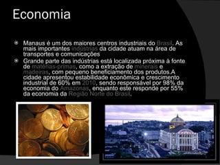 Economia Manaus é um dos maiores centros industriais do  Brasil . As mais importantes  indústrias  da cidade atuam na área de transportes e comunicações Grande parte das indústrias está localizada próxima à fonte de  matérias-primas , como a extração de  minerais  e  madeiras , com pequeno beneficiamento dos produtos.A cidade apresentou estabilidade econômica e crescimento industrial de 60% em  2010 , sendo responsável por 98% da economia do  Amazonas , enquanto este responde por 55% da economia da  Região Norte do Brasil . 