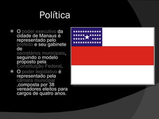 Política O  poder executivo  da cidade de Manaus é representado pelo  prefeito  e seu gabinete de  secretários municipais , seguindo o modelo proposto pela  Constituição Federal . O  poder legislativo  é representado pela  câmara municipal ,composta por 38 vereadores eleitos para cargos de quatro anos. 