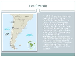 LocalizaçãoO vulcão Puyehue mede 2.240 m de altura e faz parte da Cordilheira dos Andes, mais precisamente, do complexo vulcânico Puyehue-Cordón Caulle, que tem uma extensão de 15 quilômetros, entre as regiões de Los Lagos e de Los Rios.  Fica a 950 quilômetros ao  sul da Capital Santiago, numa região pouco habitada. Sua última erupção foi em 1960 e na época ocorreu também o mais forte terremoto já registrado na história do mundo,  de 9,5 graus na escala Richter.