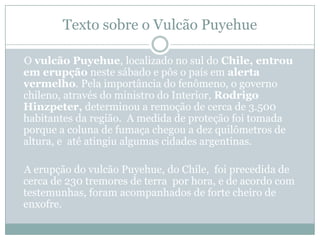 Texto sobre o Vulcão PuyehueO vulcão Puyehue, localizado no sul do Chile, entrou em erupção neste sábado e pôs o país em alerta vermelho. Pela importância do fenômeno, o governo chileno, através do ministro do Interior, Rodrigo Hinzpeter, determinou a remoção de cerca de 3.500 habitantes da região.  A medida de proteção foi tomada porque a coluna de fumaça chegou a dez quilômetros de altura, e  até atingiu algumas cidades argentinas.    A erupção do vulcão Puyehue, do Chile,  foi precedida de cerca de 230 tremores de terra  por hora, e de acordo com testemunhas, foram acompanhados de forte cheiro de enxofre.