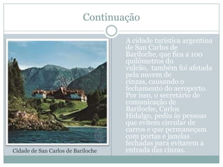 ContinuaçãoA cidade turística argentina de San Carlos de Bariloche, que fica a 100 quilômetros do vulcão,  também foi afetada pela nuvem de cinzas, causando o fechamento do aeroporto. Por isso, o secretário de comunicação de Bariloche, Carlos Hidalgo, pediu às pessoas que evitem circular de carros e que permaneçam com portas e janelas fechadas para evitarem a entrada das cinzas.Cidade de San Carlos de Bariloche