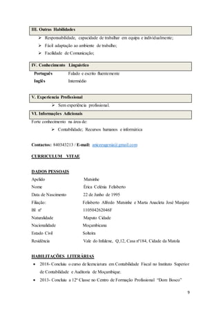 9
III. Outras Habilidades
 Responsabilidade, capacidade de trabalhar em equipa e individualmente;
 Fácil adaptação ao ambiente de trabalho;
 Facilidade de Comunicação;
IV. Conhecimento Linguístico
Português Falado e escrito fluentemente
Inglês Intermédio
V. Experiencia Profissional
 Sem experiência profissional.
VI. Informações Adicionais
Forte conhecimento na área de:
 Contabilidade; Recursos humanos e informática
Contactos: 840343213 / E-mail: aniceeugenia@gmail.com
CURRICULUM VITAE
DADOS PESSOAIS
Apelido Matsinhe
Nome Ėrica Celénia Felisberto
Data de Nascimento 22 de Junho de 1995
Filiação: Felisberto Alfredo Matsinhe e Marta Anacleta José Manjate
BI nº 110504262046F
Naturalidade Maputo Cidade
Nacionalidade Moçambicana
Estado Civil Solteira
Residência Vale do Infulene, Q,12, Casa nº184, Cidade da Matola
HABILITAÇÕES LITERÁRIAS
 2018- Concluiu o curso de licenciatura em Contabilidade Fiscal no Instituto Superior
de Contabilidade e Auditoria de Moçambique.
 2013- Concluiu a 12ª Classe no Centro de Formação Profissional “Dom Bosco”
 