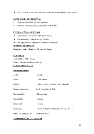 10
 2011- Concluiu a 10ª Classe no Centro de Formação Profissional “Dom Bosco”
EXPERIÊNCIA PROFISSIONAL
• Trabalhou como caixa nas lojas do GAME
• Trabalhou como acessora de contabilista no Baía Mall
INFORMAÇÕES ADICIONAIS
 Conhecimentos em excel e informática básica;
 Boa criatividade e dinamismo no Trabalho;
 Boa capacidade de organização e orientada a soluções
DOMÍNIO DE LÍNGUAS
Português, Inglês e Francês- fala e escrita fluente.
CONTACTO
+258 84 71 81 672 – Pessoal
E-mail: Ericamatsinhe46@gmail.com
CURRICULUM VITAE
DADOS PESSOAIS
Apelido: Gungule
Nome: Elisa Alberto
Filiação: Alberto Naife e Florinda Pedro Vilanculos
Data de Nascimento: 06 de Novembro de 2001
Nacionalidade: Moçambicana
Naturalidade: Maputo
Estado civil: Solteira
Residência: Bairro de Zimpeto, Quarteirão 50, Casa nr° 16
Bilhete de identidade nº: 110505746942M
2. HABILITAÇÕES LITERÁRIAS
 