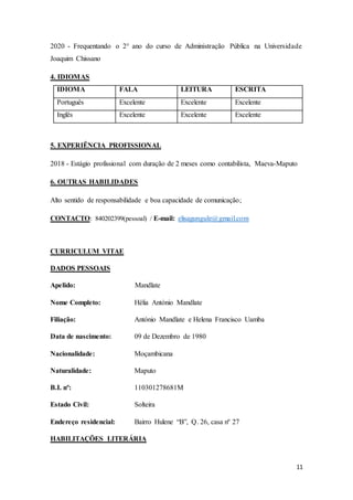 11
2020 - Frequentando o 2° ano do curso de Administração Pública na Universidade
Joaquim Chissano
4. IDIOMAS
IDIOMA FALA LEITURA ESCRITA
Português Excelente Excelente Excelente
Inglês Excelente Excelente Excelente
5. EXPERIÊNCIA PROFISSIONAL
2018 - Estágio profissional com duração de 2 meses como contabilista, Maeva-Maputo
6. OUTRAS HABILIDADES
Alto sentido de responsabilidade e boa capacidade de comunicação;
CONTACTO: 840202399(pessoal) / E-mail: elisagungule@gmail.com
CURRICULUM VITAE
DADOS PESSOAIS
Apelido: Mandlate
Nome Completo: Hélia António Mandlate
Filiação: António Mandlate e Helena Francisco Uamba
Data de nascimento: 09 de Dezembro de 1980
Nacionalidade: Moçambicana
Naturalidade: Maputo
B.I. nº: 110301278681M
Estado Civil: Solteira
Endereço residencial: Bairro Hulene “B”, Q. 26, casa nº 27
HABILITAÇÕES LITERÁRIA
 