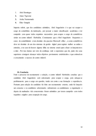 13
1. Abel Domingos
2. Anice Ngovene
3. Arsha Nurmomade
4. Elisa Gungule
Importa referir, que dos candidatos admitidos, Abel Angacheiro é o que vai ocupar o
cargo de contabilista da instituição, por possuir a maior classificação académica e ter
cumprido com quase todos requisitos necessários para ocupar o cargo de contabilista
sénior no centro infantil Herbelcha .Constatamos que o Abel Angacheiro frequentou o
curso de contabilidade e tem domínio dos pacotes Microsoft office , e como contabilista
deve ter domínio de um dos sistemas de gestão digital para registar melhor as saídas e
entradas, e no caso de houver alguma falha no sistema estará apto a fazer os lançamentos
a mão . Por isso damos um voto de confiança nele e esperamos que ele, junto dos seus
superiores consigam alcançar todos objetivos previamente estabelecidos e que estimulem
o crescimento e sucesso do centro infantil.
10. Conclusão
Feito o processo de recrutamento e seleção, o centro infantil Herbelcha concluiu que o
candidato Abel Angacheiro será selecionado para ocupar o cargo, pois adequa-se
perfeitamente para o cargo em questão, tendo em conta a sua formação e experiência.
Portanto para seleção do candidato foi feito um recrutamento externo, onde foi lançado
um concurso e os candidatos selecionados submeteram as candidaturas a organização e
depois de analisados três concorrentes foram admitidos por terem cumprido com todos
requisitos exigidos para ocupação do cargo.
 