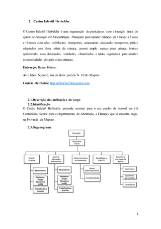 2
2. Centro Infantil Herbelcha
O Centro Infantil Herbelcha é uma organização de particulares com a intenção única de
ajudar na educação em Moçambique. Planejada para atender crianças de 4 meses a 5 anos
e 11meses com salas, mobiliários, transportes, saneamento adequado, transportes, pátios
adaptados para faixa etária da criança, possui amplo espaço para criança brincar
aprendendo, salas iluminadas, ventiladas, climatizadas e muito organizada para atender
as necessidades dos pais e das crianças.
Endereço: Bairro Hulene;
Av.: Júlios Nyerere, rua da Beira parcela N. 1034- Maputo
Correio eletrónico: http.herbelcha234@gmail.com
2.1.Descrição das atribuições do cargo
2.2.Identificação
O Centro Infantil Herbelcha pretende recrutar para o seu quadro de pessoal um (1)
Contabilista Sénior para o Departamento de Admiração e Finanças que se encontra vago,
na Província de Maputo.
2.3.Organograma
 
