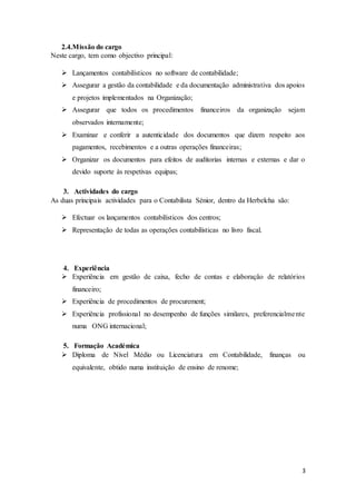 3
2.4.Missão do cargo
Neste cargo, tem como objectivo principal:
 Lançamentos contabilísticos no software de contabilidade;
 Assegurar a gestão da contabilidade e da documentação administrativa dos apoios
e projetos implementados na Organização;
 Assegurar que todos os procedimentos financeiros da organização sejam
observados internamente;
 Examinar e conferir a autenticidade dos documentos que dizem respeito aos
pagamentos, recebimentos e a outras operações financeiras;
 Organizar os documentos para efeitos de auditorias internas e externas e dar o
devido suporte às respetivas equipas;
3. Actividades do cargo
As duas principais actividades para o Contabilista Sénior, dentro da Herbelcha são:
 Efectuar os lançamentos contabilísticos dos centros;
 Representação de todas as operações contabilísticas no livro fiscal.
4. Experiência
 Experiência em gestão de caixa, fecho de contas e elaboração de relatórios
financeiro;
 Experiência de procedimentos de procurement;
 Experiência profissional no desempenho de funções similares, preferencialmente
numa ONG internacional;
5. Formação Académica
 Diploma de Nível Médio ou Licenciatura em Contabilidade, finanças ou
equivalente, obtido numa instituição de ensino de renome;
 
