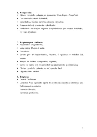 4
6. Competências
 Efetivos e profundo conhecimento dos pacotes Word, Excel, e PowerPoint;
 Concreto conhecimento de Outlook;
 Capacidade de trabalhar de forma autónoma e proactiva;
 Boa capacidade de organização e planificação;
 Flexibilidade em situações exigentes e disponibilidade para horários de trabalho,
por vezes, irregulares;
7. Requisitos para candidatura
 Nacionalidade Moçambicana;
 Idade mínima 25 anos de idade;
 Honestidade;
 Elevado grau de responsabilidade, iniciativa e capacidade de trabalhar sob
pressão;
 Atenção aos detalhes e cumprimento de prazos;
 Espírito de equipa, com boa capacidade de relacionamento e comunicação;
 Efectivo e profundo conhecimento da legislação fiscal;
 Disponibilidade imediata.
8. Exigências
 Carta de Candidatura;
 Curriculum Vitae organizado a partir dos eventos mais recentes e subdividido em:
Dados pessoais e contactos;
Formação/Educação;
Experiência profissional.
 