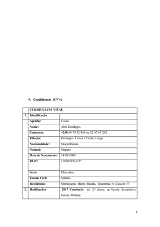 5
9. Candidaturas (CV’s)
CURRICULUM VITAE
1. Identificação
Apelido: Cossa
Nome: Abel Domingos
Contactos: +258 84 79 32 929 ou 82 47 67 242
Filiação: Domingos Cossa e Cicilia Langa
Nacionalidade: Moçambicana
Natural: Maputo
Data de Nascimento: 14/08/2000
BI no: 110204591215ª
Sexo: Masculino
Estado Civil: Solteiro
Residência: Marracuene, Bairro Ricatla, Quarteirao 6 ,Casa nr 37
2. Habilitações 2017 Conclusão da 12a classe, na Escola Secundaria
Gwaza Muthine
 