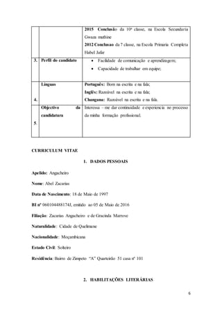 6
2015 Conclusão da 10a classe, na Escola Secundaria
Gwaza muthine
2012 Conclusao da 7 classe, na Escola Primaria Completa
Habel Jafar
3. Perfil do candidato  Facilidade de comunicação e aprendizagem;
 Capacidade de trabalhar em equipe;
4.
Línguas Português: Bom na escrita e na fala;
Inglês: Razoável na escrita e na fala;
Changana: Razoável na escrita e na fala.
5.
Objectivo da
candidatura
Interessa – me dar continuidade e experiencia no processo
da minha formação profissional.
CURRICULUM VITAE
1. DADOS PESSOAIS
Apelido: Angacheiro
Nome: Abel Zacarias
Data de Nascimento: 18 de Maio de 1997
BI nº 060104488174J, emitido ao 05 de Maio de 2016
Filiação: Zacarias Angacheiro e de Gracinda Marrove
Naturalidade: Cidade de Quelimane
Nacionalidade: Moçambicana
Estado Civil: Solteiro
Residência: Bairro de Zimpeto “A” Quarteirão 51 casa nº 101
2. HABILITAÇÕES LITERÁRIAS
 