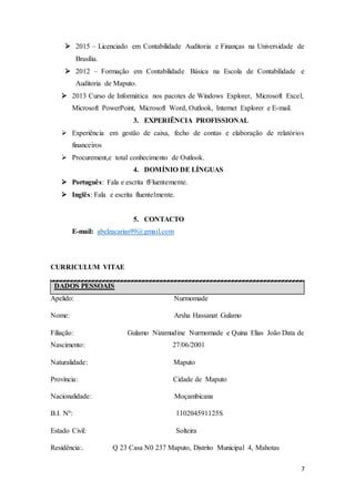 7
 2015 – Licenciado em Contabilidade Auditoria e Finanças na Universidade de
Brasília.
 2012 – Formação em Contabilidade Básica na Escola de Contabilidade e
Auditoria de Maputo.
 2013 Curso de Informática nos pacotes de Windows Explorer, Microsoft Excel,
Microsoft PowerPoint, Microsoft Word, Outlook, Internet Explorer e E-mail.
3. EXPERIÊNCIA PROFISSIONAL
 Experiência em gestão de caixa, fecho de contas e elaboração de relatórios
financeiros
 Procurement,e total conhecimento de Outlook.
4. DOMÍNIO DE LÍNGUAS
 Português: Fala e escrita fFluentemente.
 Inglês: Fala e escrita fluentelmente.
5. CONTACTO
E-mail: abelzacarias99@gmail.com
CURRICULUM VITAE
DADOS PESSOAIS
Apelido: Nurmomade
Nome: Arsha Hassanat Gulamo
Filiação: Gulamo Nizamudine Nurmomade e Quina Elias João Data de
Nascimento: 27/06/2001
Naturalidade: Maputo
Província: Cidade de Maputo
Nacionalidade: Moçambicana
B.I. Nº: 110204591125S
Estado Civil: Solteira
Residência:. Q 23 Casa N0 237 Maputo, Distrito Municipal 4, Mahotas
 